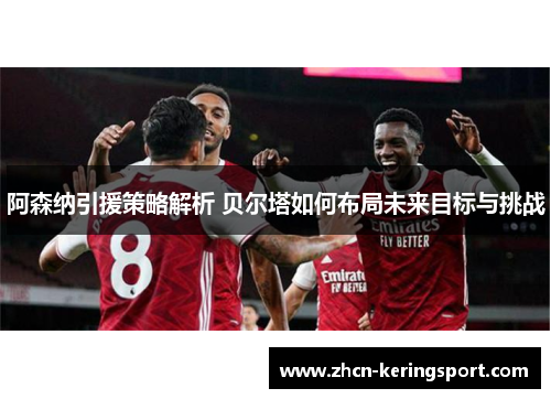 阿森纳引援策略解析 贝尔塔如何布局未来目标与挑战